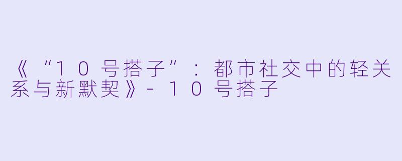 《“10号搭子”：都市社交中的轻关系与新默契》-10号搭子
