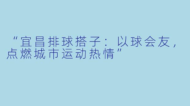 “宜昌排球搭子：以球会友，点燃城市运动热情”