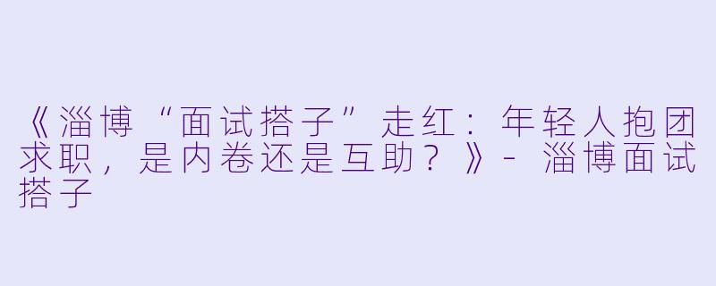 《淄博“面试搭子”走红：年轻人抱团求职，是内卷还是互助？》-淄博面试搭子