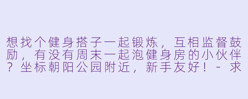 想找个健身搭子一起锻炼，互相监督鼓励，有没有周末一起泡健身房的小伙伴？坐标朝阳公园附近，新手友好！-求健身搭子