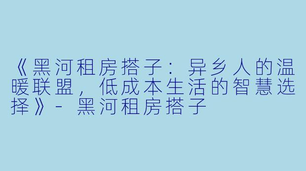 《黑河租房搭子：异乡人的温暖联盟，低成本生活的智慧选择》-黑河租房搭子