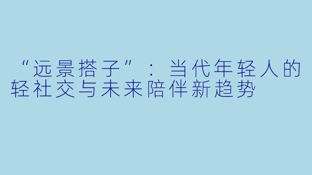 “远景搭子”：当代年轻人的轻社交与未来陪伴新趋势