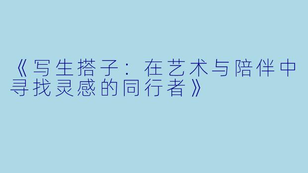 《写生搭子：在艺术与陪伴中寻找灵感的同行者》