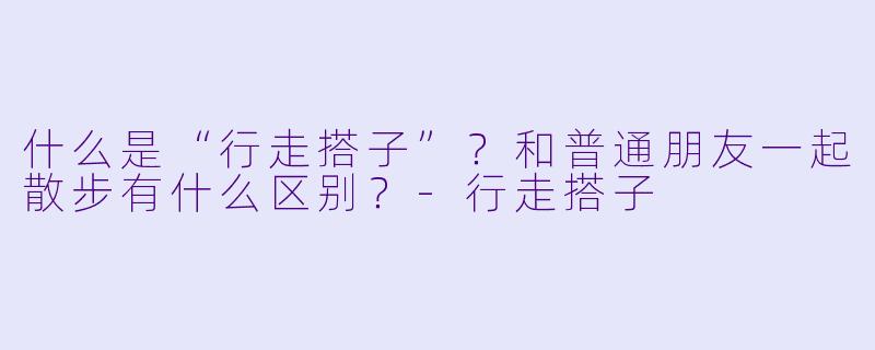 什么是“行走搭子”？和普通朋友一起散步有什么区别？-行走搭子