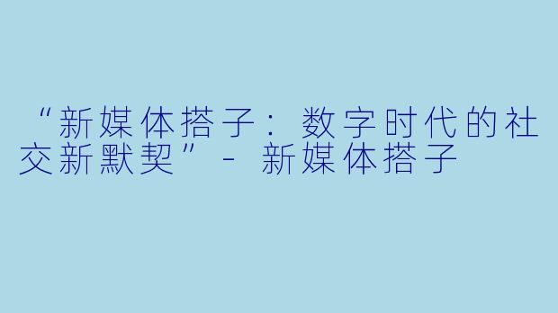 “新媒体搭子：数字时代的社交新默契”-新媒体搭子