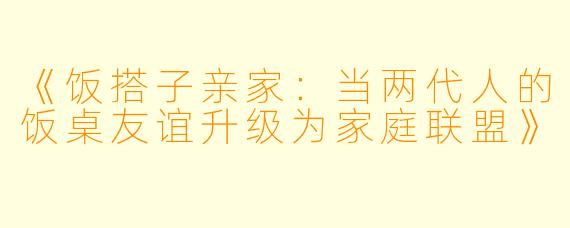《饭搭子亲家：当两代人的饭桌友谊升级为家庭联盟》