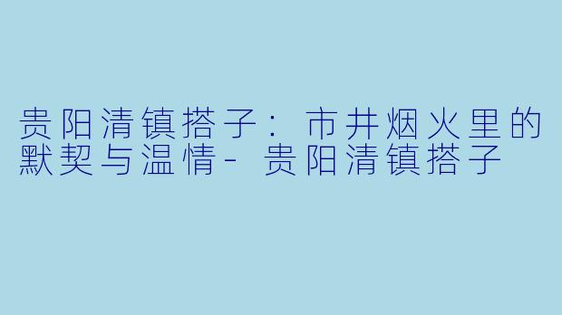 贵阳清镇搭子：市井烟火里的默契与温情-贵阳清镇搭子