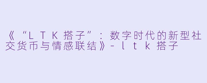 《“LTK搭子”：数字时代的新型社交货币与情感联结》-ltk搭子