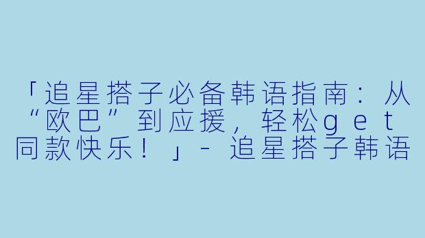 「追星搭子必备韩语指南：从“欧巴”到应援，轻松get同款快乐！」