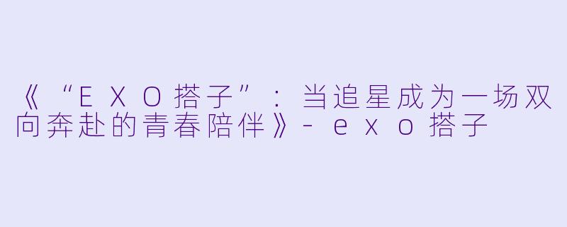 《“EXO搭子”：当追星成为一场双向奔赴的青春陪伴》-exo搭子