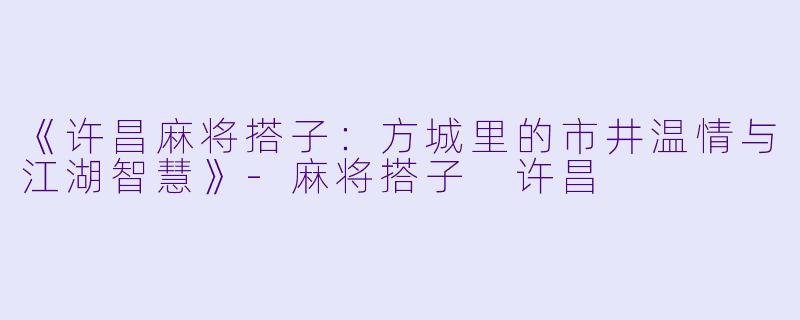 《许昌麻将搭子：方城里的市井温情与江湖智慧》-麻将搭子 许昌