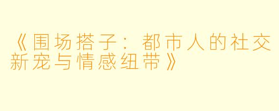 《围场搭子：都市人的社交新宠与情感纽带》