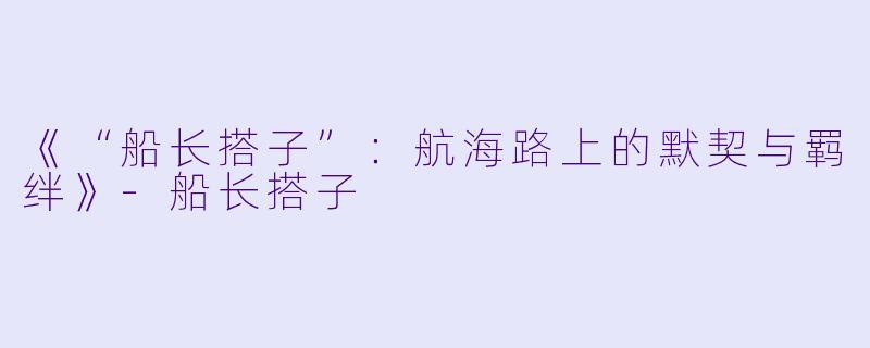 《“船长搭子”：航海路上的默契与羁绊》-船长搭子