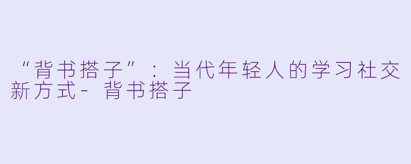 “背书搭子”：当代年轻人的学习社交新方式-背书搭子