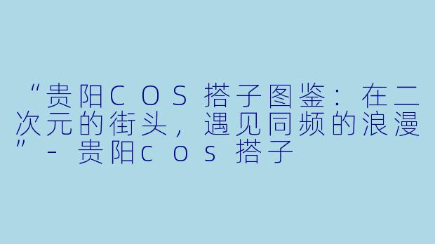 “贵阳COS搭子图鉴：在二次元的街头，遇见同频的浪漫”-贵阳cos搭子