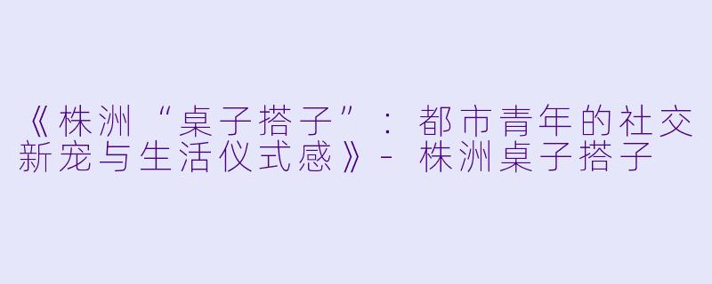 《株洲“桌子搭子”：都市青年的社交新宠与生活仪式感》-株洲桌子搭子