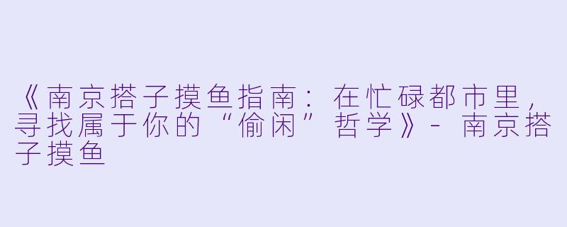 《南京搭子摸鱼指南：在忙碌都市里，寻找属于你的“偷闲”哲学》-南京搭子摸鱼