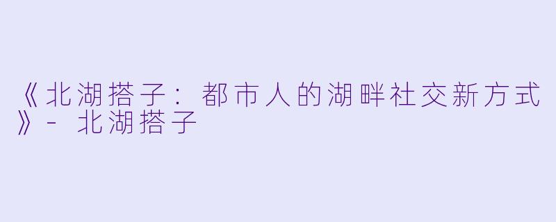 《北湖搭子：都市人的湖畔社交新方式》-北湖搭子