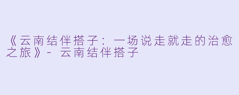 《云南结伴搭子:一场说走就走的治愈之旅》