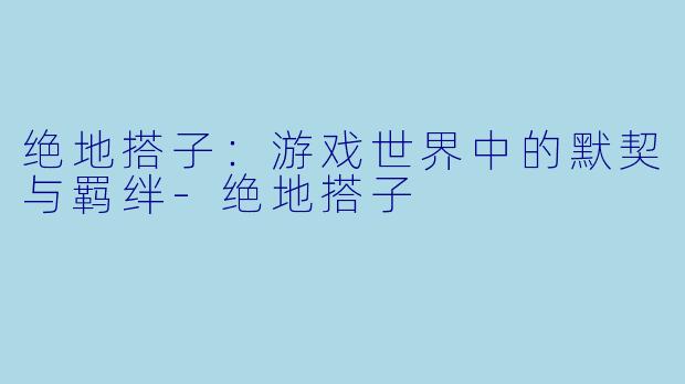 绝地搭子：游戏世界中的默契与羁绊-绝地搭子