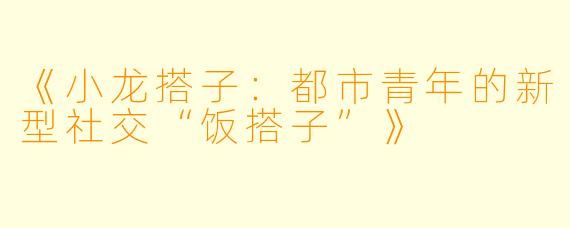 《小龙搭子：都市青年的新型社交“饭搭子”》