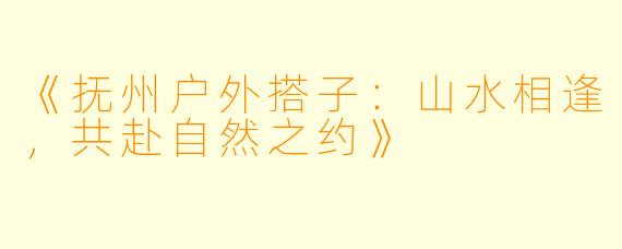 《抚州户外搭子：山水相逢，共赴自然之约》