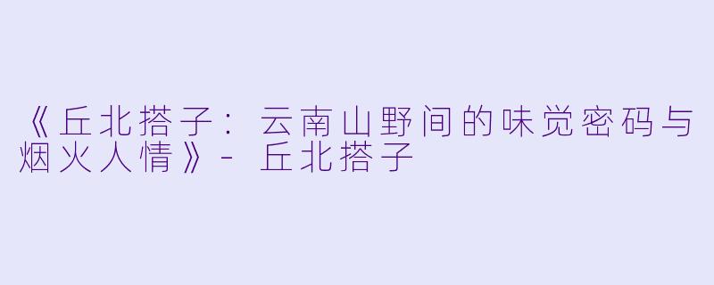 《丘北搭子：云南山野间的味觉密码与烟火人情》-丘北搭子