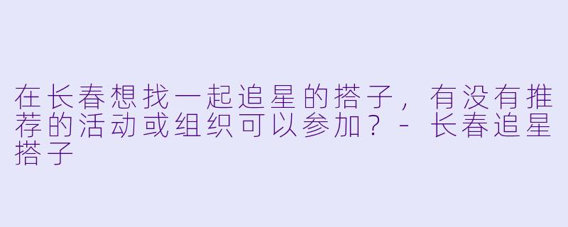 在长春想找一起追星的搭子，有没有推荐的活动或组织可以参加？-长春追星搭子