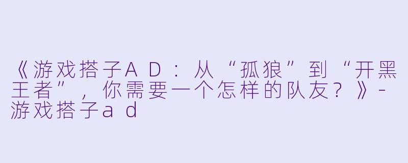 《游戏搭子AD:从“孤狼”到“开黑王者”,你需要一个怎样的队友?》