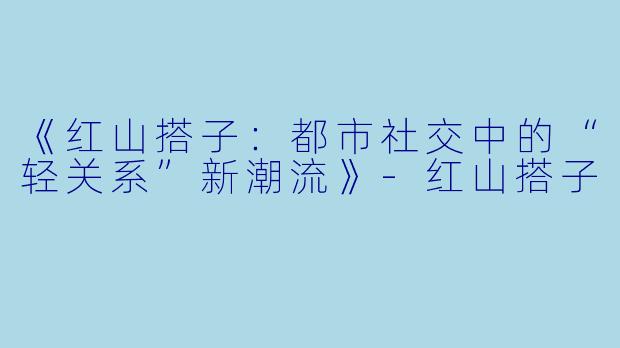 《红山搭子：都市社交中的“轻关系”新潮流》-红山搭子
