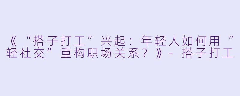 《“搭子打工”兴起：年轻人如何用“轻社交”重构职场关系？》-搭子打工