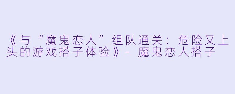 《与“魔鬼恋人”组队通关：危险又上头的游戏搭子体验》-魔鬼恋人搭子