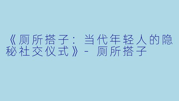 《厕所搭子：当代年轻人的隐秘社交仪式》-厕所搭子