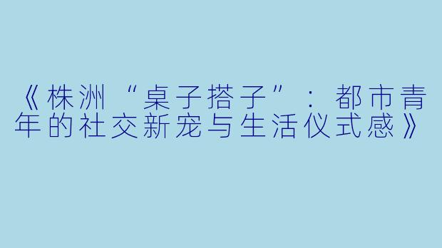 《株洲“桌子搭子”：都市青年的社交新宠与生活仪式感》