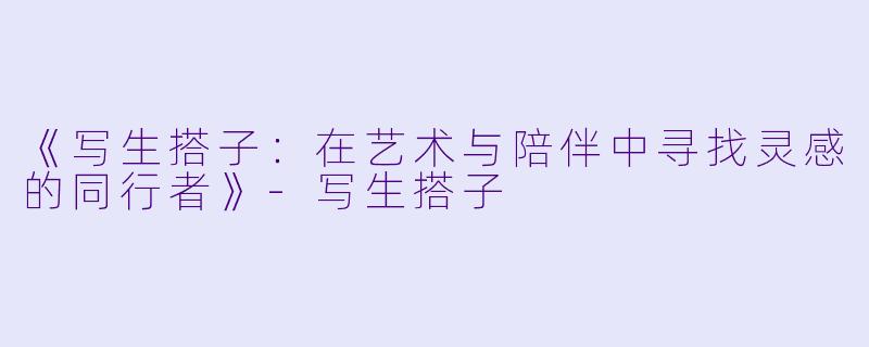 《写生搭子：在艺术与陪伴中寻找灵感的同行者》-写生搭子