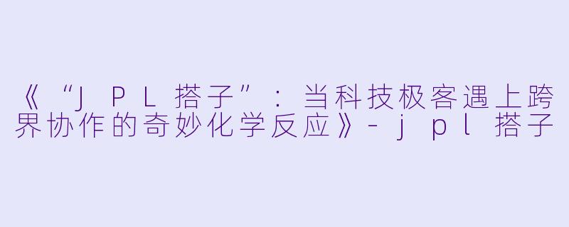 《“JPL搭子”：当科技极客遇上跨界协作的奇妙化学反应》-jpl搭子