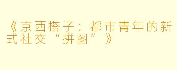 《京西搭子：都市青年的新式社交“拼图”》