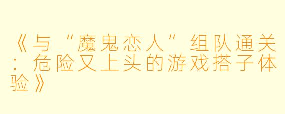 《与“魔鬼恋人”组队通关：危险又上头的游戏搭子体验》