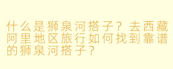 什么是狮泉河搭子?去西藏阿里地区旅行如何找到靠谱的狮泉河搭子?