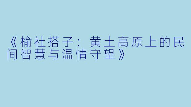 《榆社搭子：黄土高原上的民间智慧与温情守望》