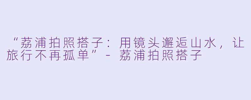 “荔浦拍照搭子：用镜头邂逅山水，让旅行不再孤单”-荔浦拍照搭子