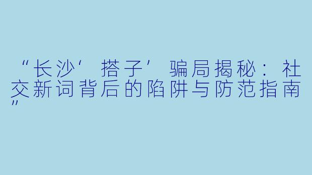 “长沙‘搭子’骗局揭秘：社交新词背后的陷阱与防范指南”