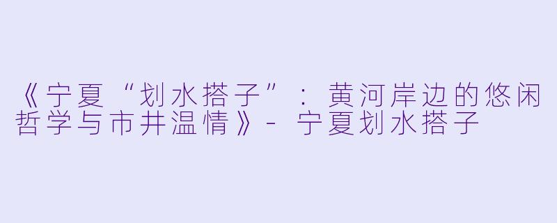 《宁夏“划水搭子”：黄河岸边的悠闲哲学与市井温情》-宁夏划水搭子