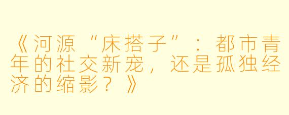《河源“床搭子”：都市青年的社交新宠，还是孤独经济的缩影？》