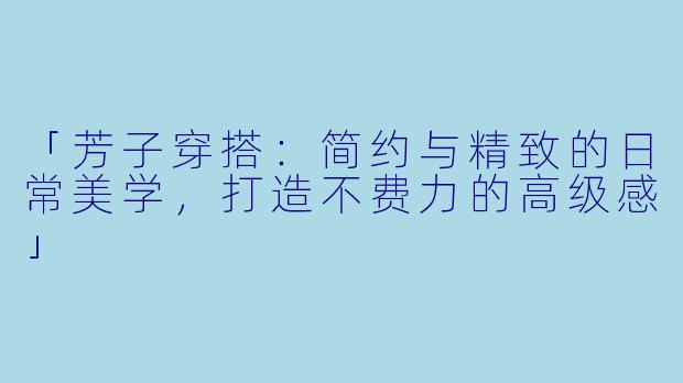 「芳子穿搭：简约与精致的日常美学，打造不费力的高级感」