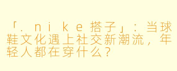 「.nike搭子」：当球鞋文化遇上社交新潮流，年轻人都在穿什么？