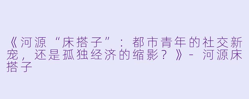 《河源“床搭子”：都市青年的社交新宠，还是孤独经济的缩影？》-河源床搭子