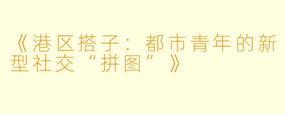 《港区搭子：都市青年的新型社交“拼图”》