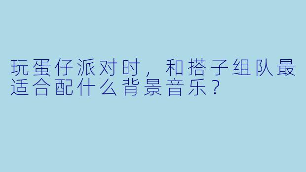玩蛋仔派对时，和搭子组队最适合配什么背景音乐？
