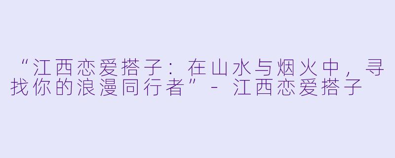 “江西恋爱搭子：在山水与烟火中，寻找你的浪漫同行者”-江西恋爱搭子
